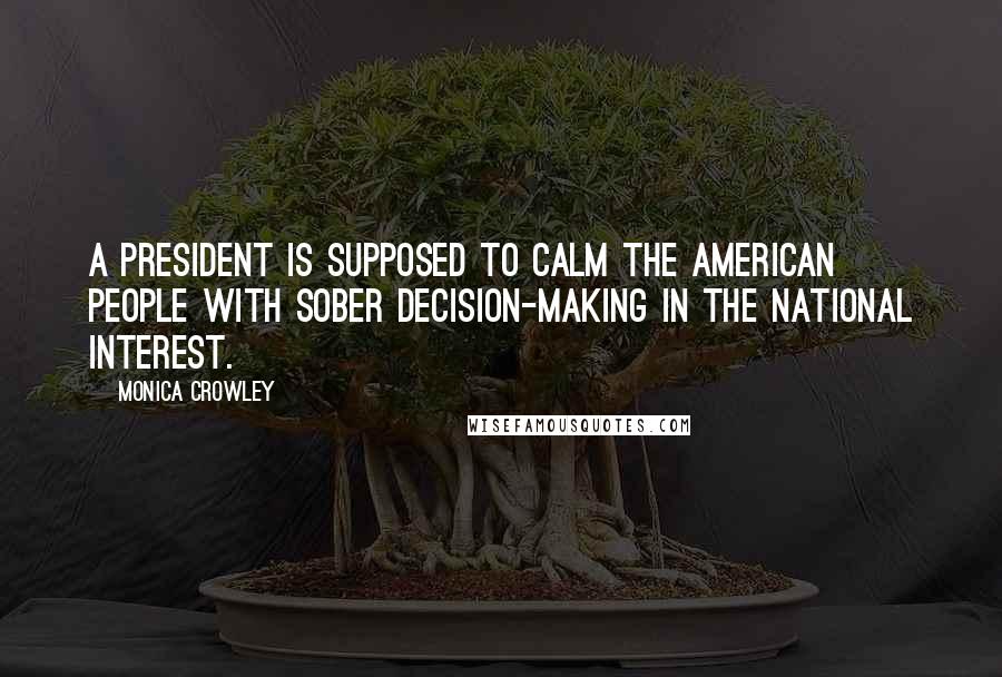 Monica Crowley Quotes: A president is supposed to calm the American people with sober decision-making in the national interest.