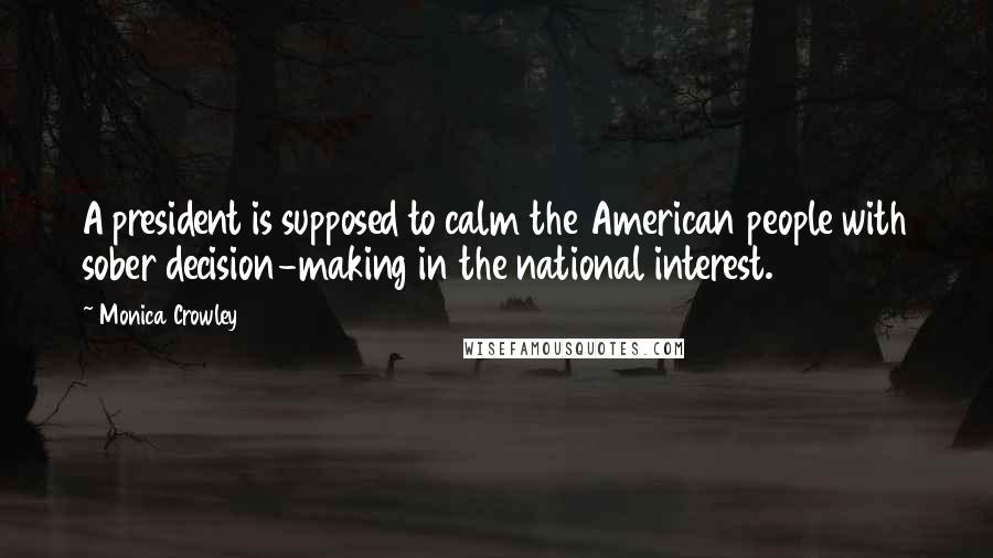 Monica Crowley Quotes: A president is supposed to calm the American people with sober decision-making in the national interest.