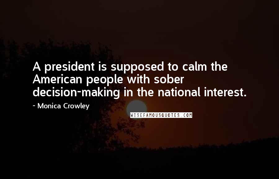 Monica Crowley Quotes: A president is supposed to calm the American people with sober decision-making in the national interest.