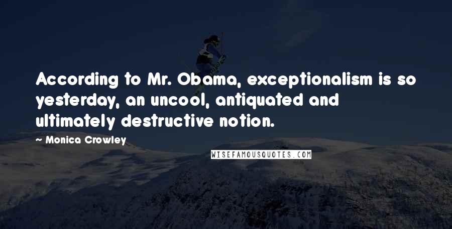 Monica Crowley Quotes: According to Mr. Obama, exceptionalism is so yesterday, an uncool, antiquated and ultimately destructive notion.