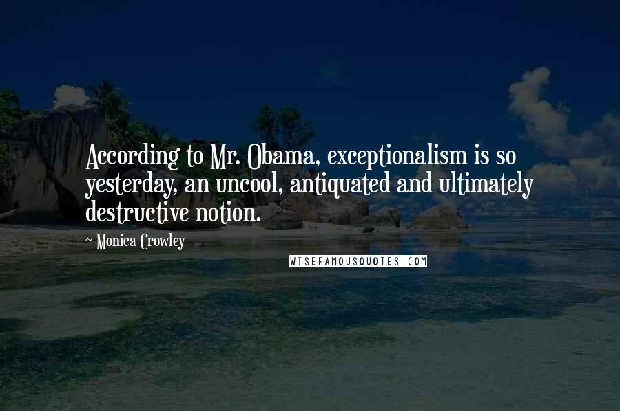 Monica Crowley Quotes: According to Mr. Obama, exceptionalism is so yesterday, an uncool, antiquated and ultimately destructive notion.