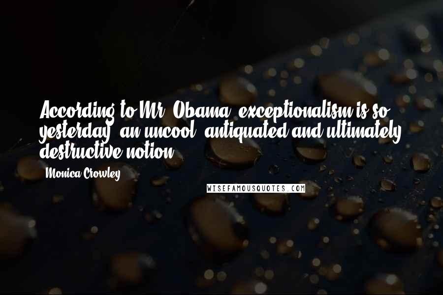 Monica Crowley Quotes: According to Mr. Obama, exceptionalism is so yesterday, an uncool, antiquated and ultimately destructive notion.