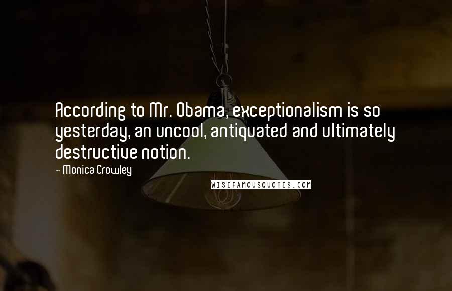 Monica Crowley Quotes: According to Mr. Obama, exceptionalism is so yesterday, an uncool, antiquated and ultimately destructive notion.