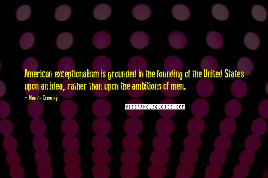 Monica Crowley Quotes: American exceptionalism is grounded in the founding of the United States upon an idea, rather than upon the ambitions of men.