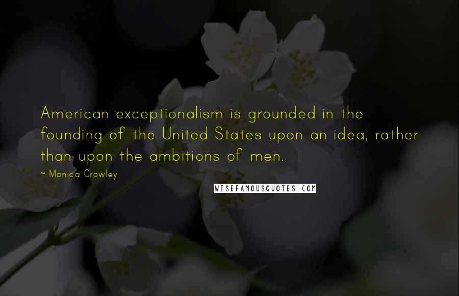 Monica Crowley Quotes: American exceptionalism is grounded in the founding of the United States upon an idea, rather than upon the ambitions of men.