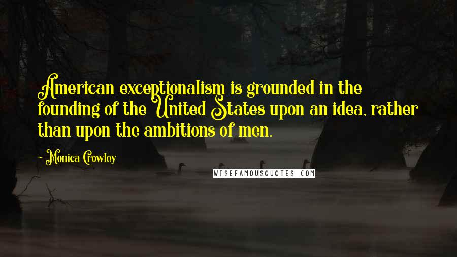 Monica Crowley Quotes: American exceptionalism is grounded in the founding of the United States upon an idea, rather than upon the ambitions of men.