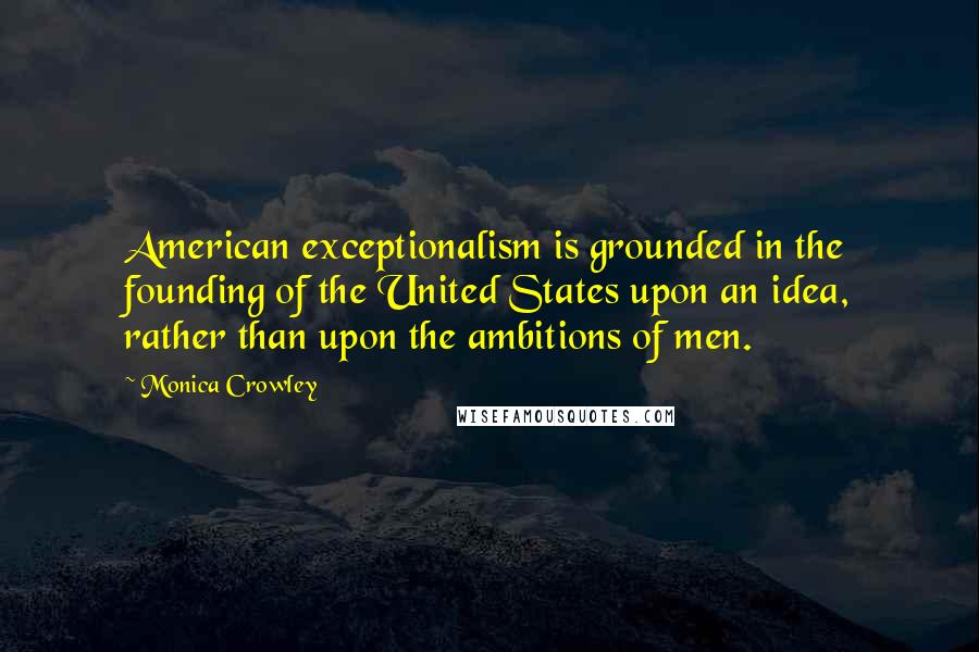 Monica Crowley Quotes: American exceptionalism is grounded in the founding of the United States upon an idea, rather than upon the ambitions of men.