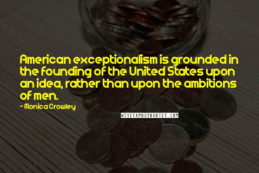 Monica Crowley Quotes: American exceptionalism is grounded in the founding of the United States upon an idea, rather than upon the ambitions of men.
