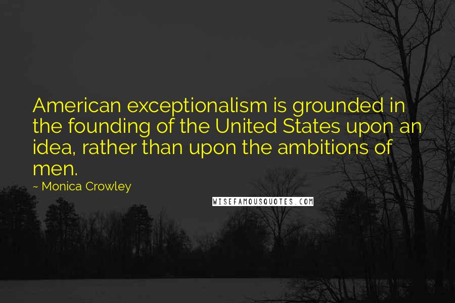 Monica Crowley Quotes: American exceptionalism is grounded in the founding of the United States upon an idea, rather than upon the ambitions of men.