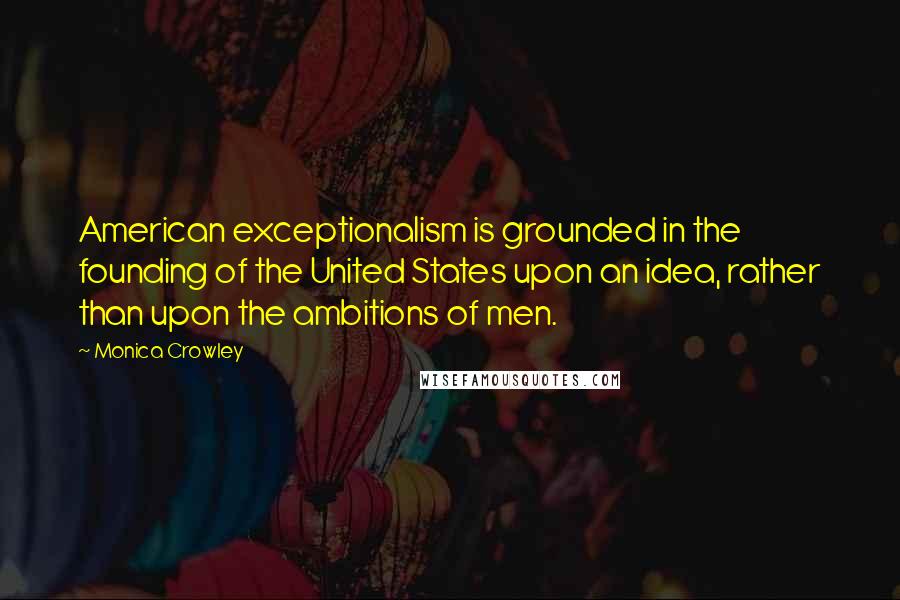 Monica Crowley Quotes: American exceptionalism is grounded in the founding of the United States upon an idea, rather than upon the ambitions of men.