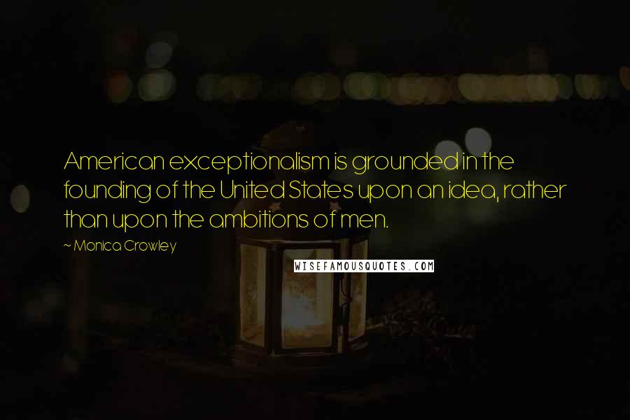 Monica Crowley Quotes: American exceptionalism is grounded in the founding of the United States upon an idea, rather than upon the ambitions of men.