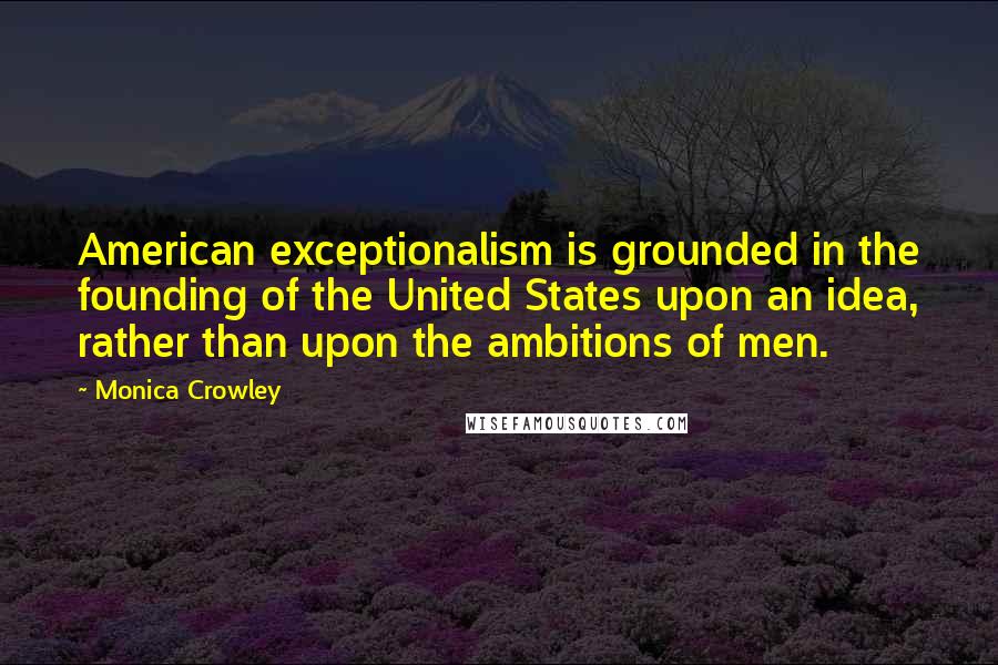 Monica Crowley Quotes: American exceptionalism is grounded in the founding of the United States upon an idea, rather than upon the ambitions of men.