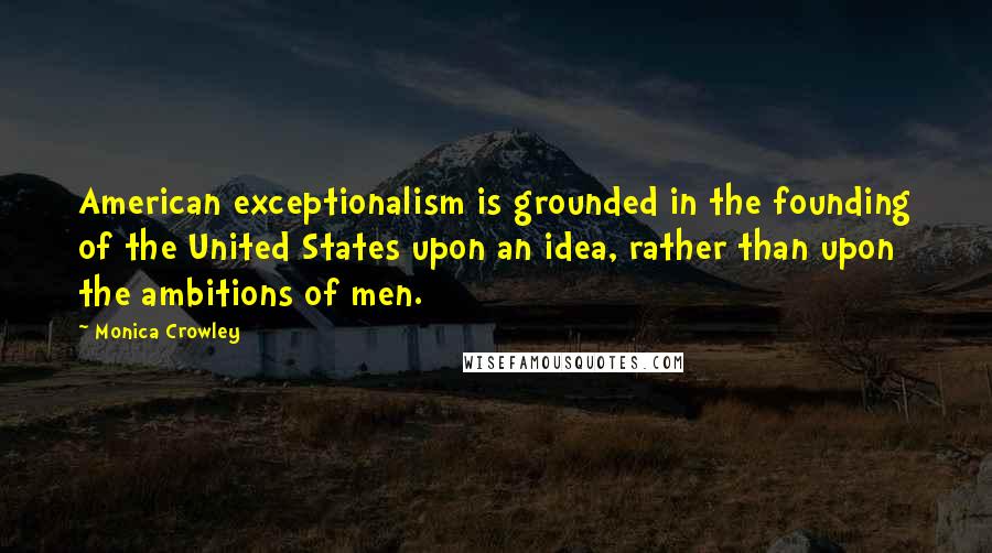 Monica Crowley Quotes: American exceptionalism is grounded in the founding of the United States upon an idea, rather than upon the ambitions of men.