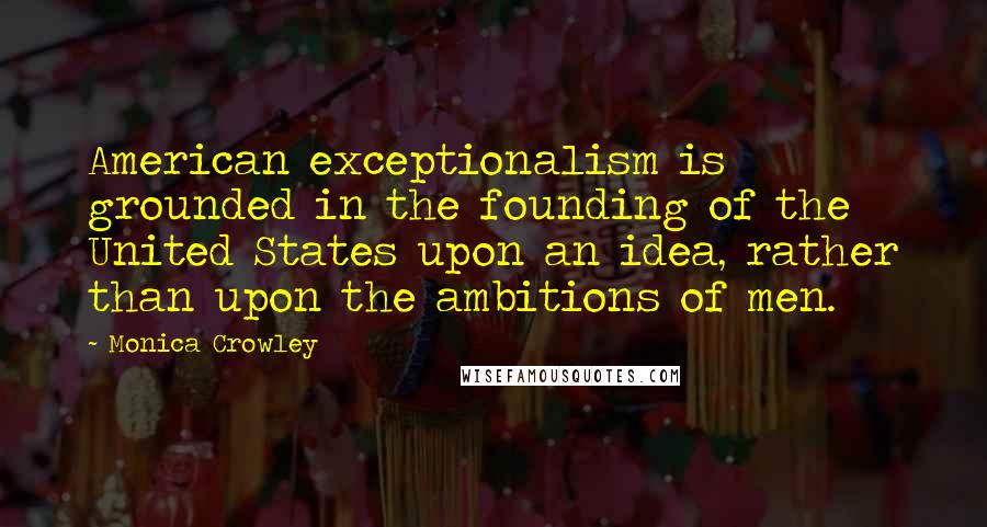 Monica Crowley Quotes: American exceptionalism is grounded in the founding of the United States upon an idea, rather than upon the ambitions of men.