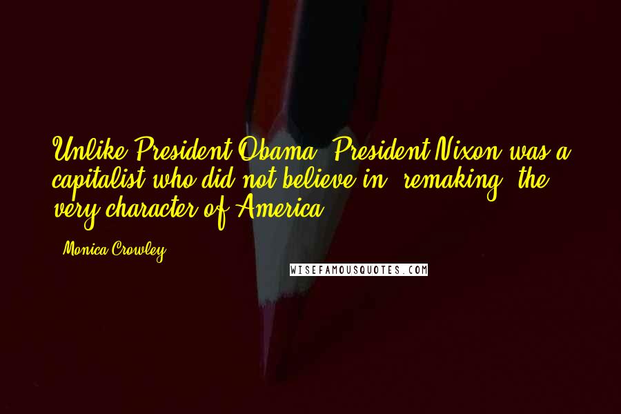 Monica Crowley Quotes: Unlike President Obama, President Nixon was a capitalist who did not believe in 'remaking' the very character of America.