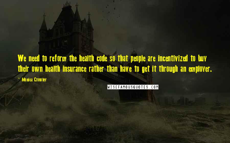 Monica Crowley Quotes: We need to reform the health code so that people are incentivized to buy their own health insurance rather than have to get it through an employer.