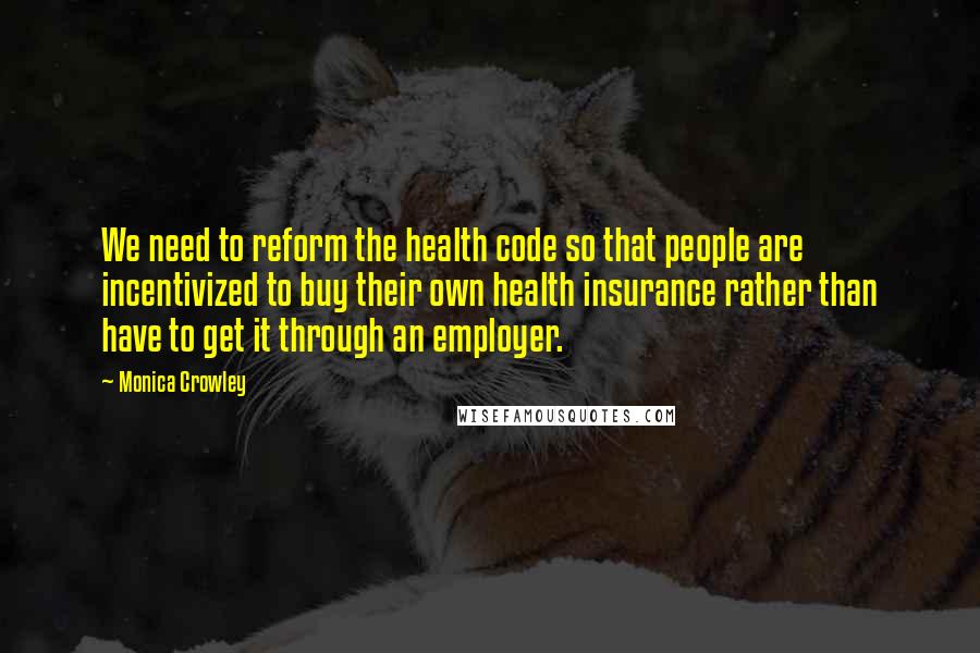 Monica Crowley Quotes: We need to reform the health code so that people are incentivized to buy their own health insurance rather than have to get it through an employer.