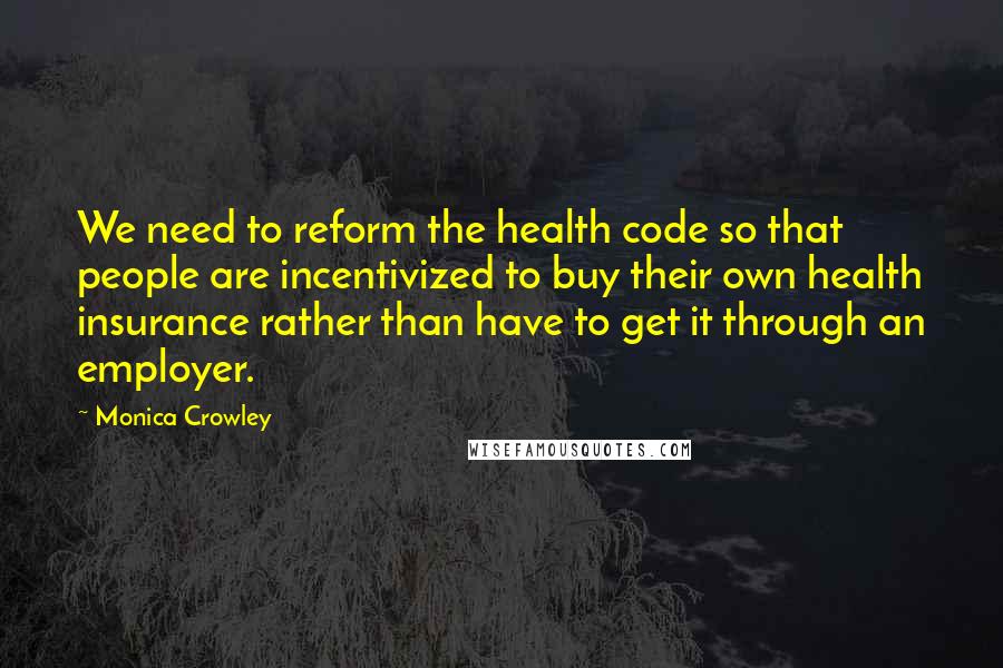 Monica Crowley Quotes: We need to reform the health code so that people are incentivized to buy their own health insurance rather than have to get it through an employer.