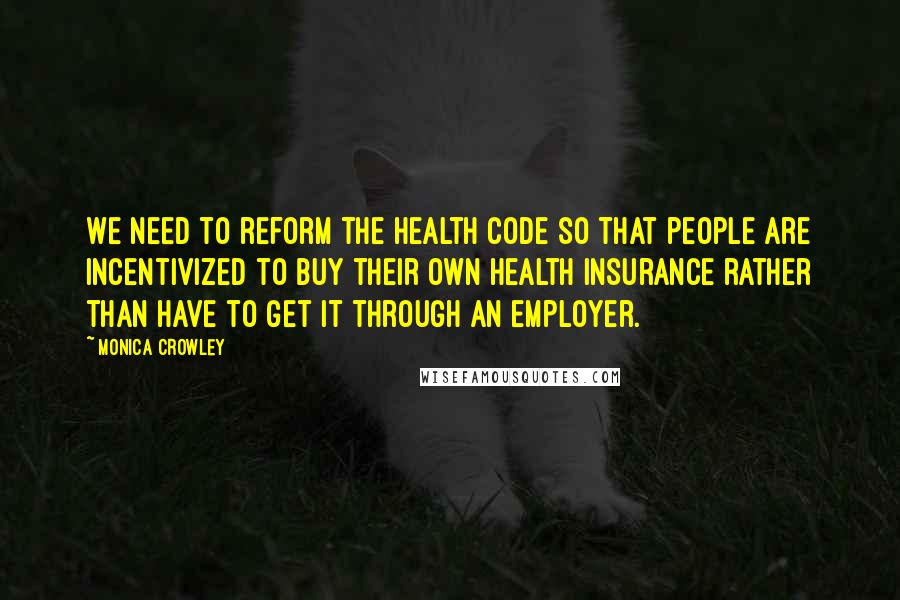 Monica Crowley Quotes: We need to reform the health code so that people are incentivized to buy their own health insurance rather than have to get it through an employer.