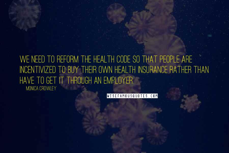 Monica Crowley Quotes: We need to reform the health code so that people are incentivized to buy their own health insurance rather than have to get it through an employer.