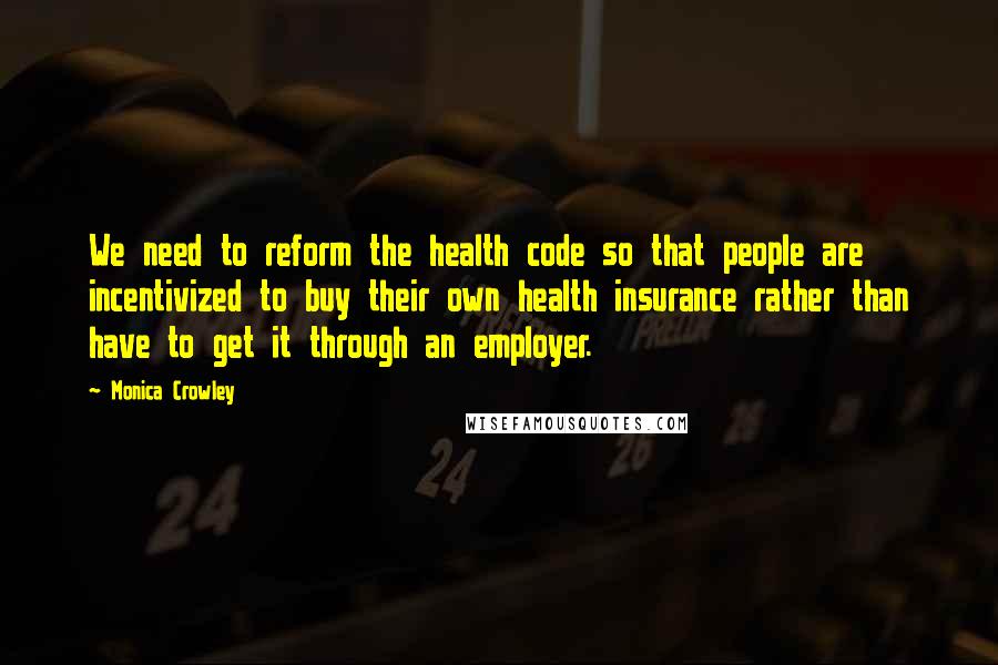 Monica Crowley Quotes: We need to reform the health code so that people are incentivized to buy their own health insurance rather than have to get it through an employer.