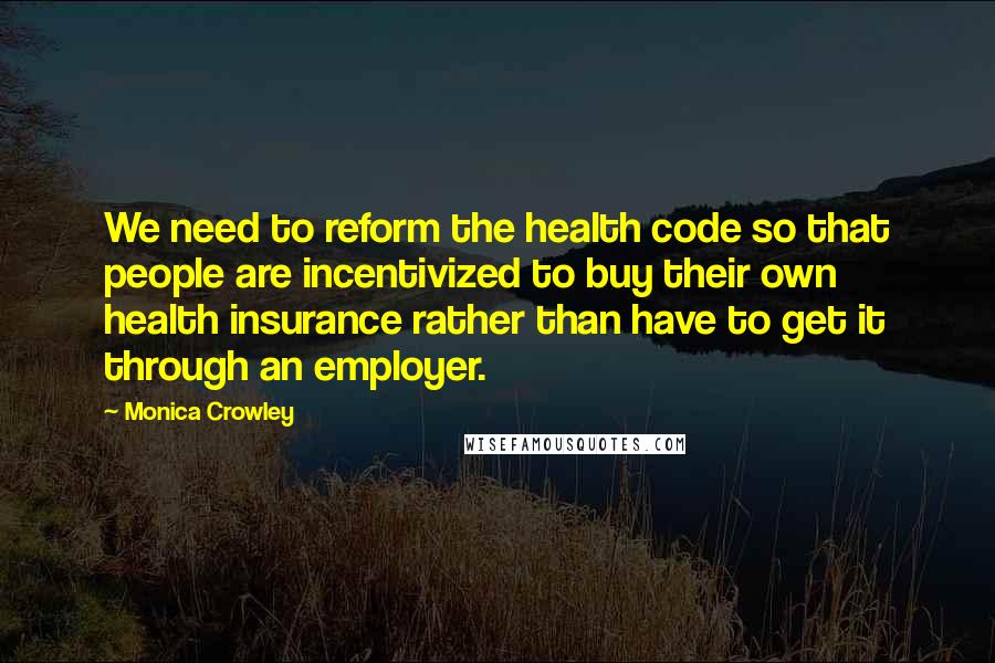 Monica Crowley Quotes: We need to reform the health code so that people are incentivized to buy their own health insurance rather than have to get it through an employer.
