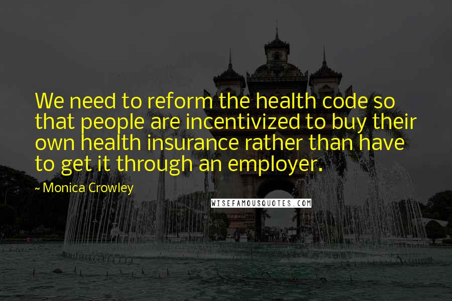 Monica Crowley Quotes: We need to reform the health code so that people are incentivized to buy their own health insurance rather than have to get it through an employer.
