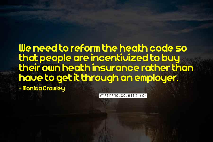 Monica Crowley Quotes: We need to reform the health code so that people are incentivized to buy their own health insurance rather than have to get it through an employer.