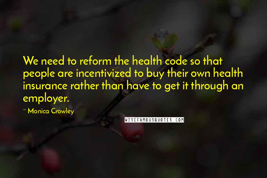 Monica Crowley Quotes: We need to reform the health code so that people are incentivized to buy their own health insurance rather than have to get it through an employer.