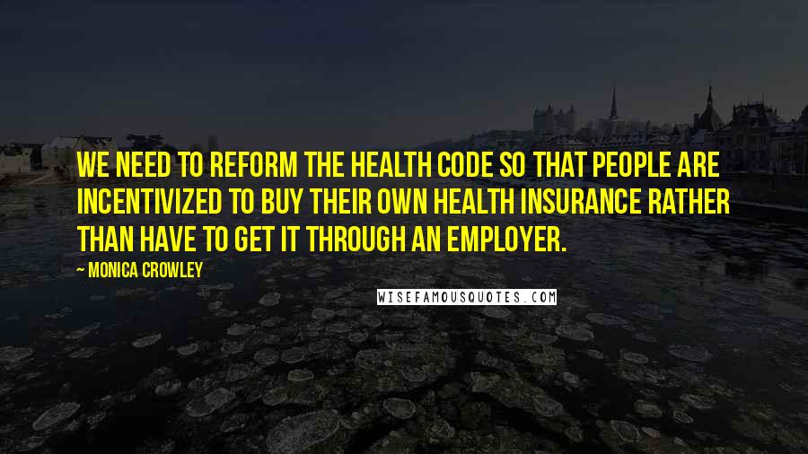 Monica Crowley Quotes: We need to reform the health code so that people are incentivized to buy their own health insurance rather than have to get it through an employer.