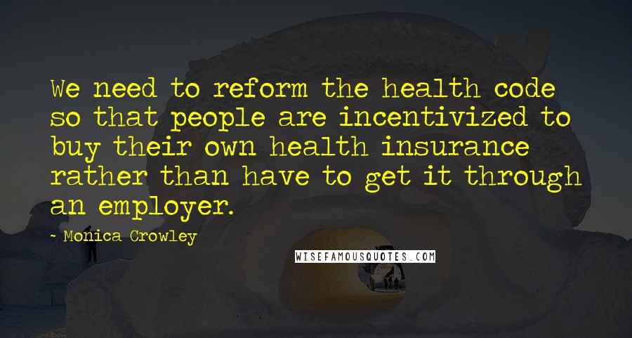 Monica Crowley Quotes: We need to reform the health code so that people are incentivized to buy their own health insurance rather than have to get it through an employer.