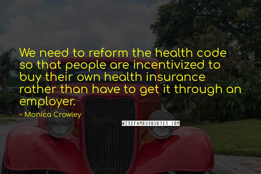 Monica Crowley Quotes: We need to reform the health code so that people are incentivized to buy their own health insurance rather than have to get it through an employer.