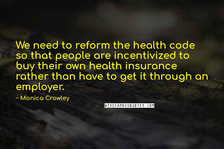Monica Crowley Quotes: We need to reform the health code so that people are incentivized to buy their own health insurance rather than have to get it through an employer.