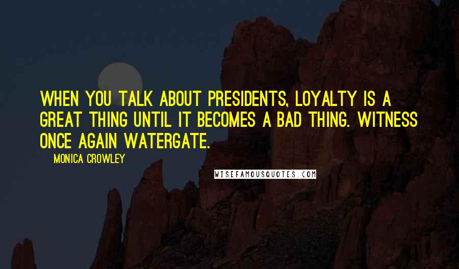Monica Crowley Quotes: When you talk about presidents, loyalty is a great thing until it becomes a bad thing. Witness once again Watergate.