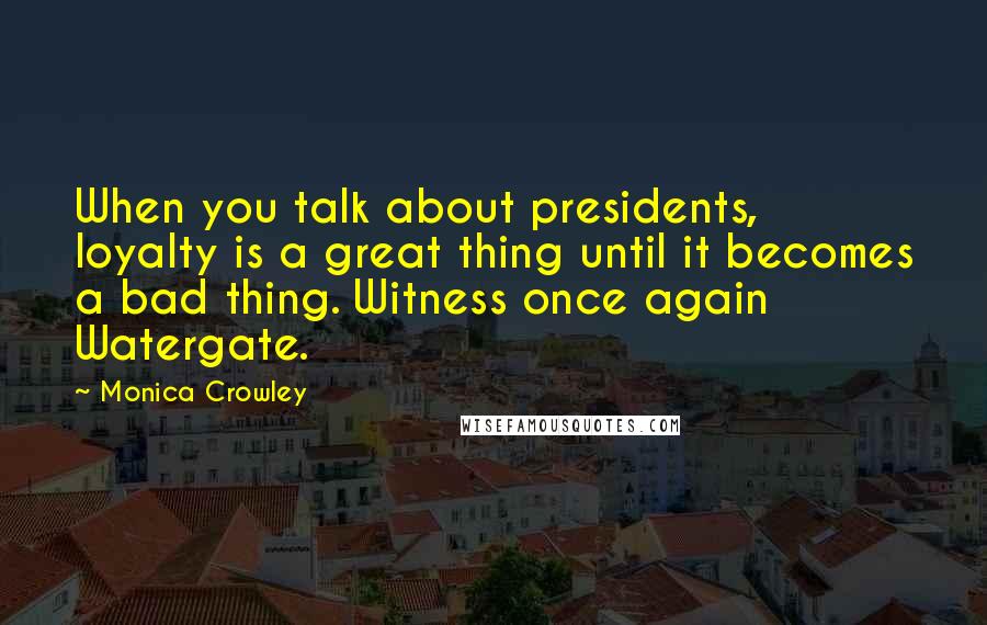 Monica Crowley Quotes: When you talk about presidents, loyalty is a great thing until it becomes a bad thing. Witness once again Watergate.
