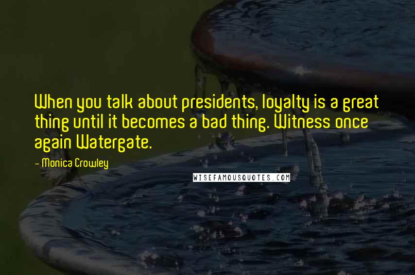 Monica Crowley Quotes: When you talk about presidents, loyalty is a great thing until it becomes a bad thing. Witness once again Watergate.