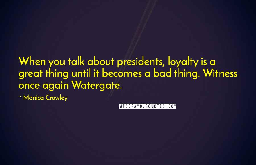 Monica Crowley Quotes: When you talk about presidents, loyalty is a great thing until it becomes a bad thing. Witness once again Watergate.