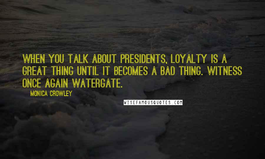 Monica Crowley Quotes: When you talk about presidents, loyalty is a great thing until it becomes a bad thing. Witness once again Watergate.