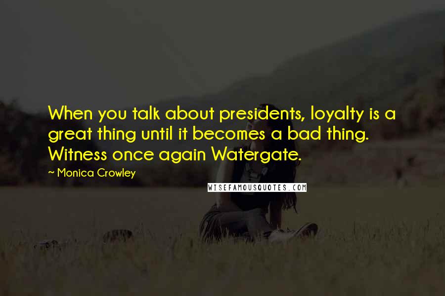 Monica Crowley Quotes: When you talk about presidents, loyalty is a great thing until it becomes a bad thing. Witness once again Watergate.
