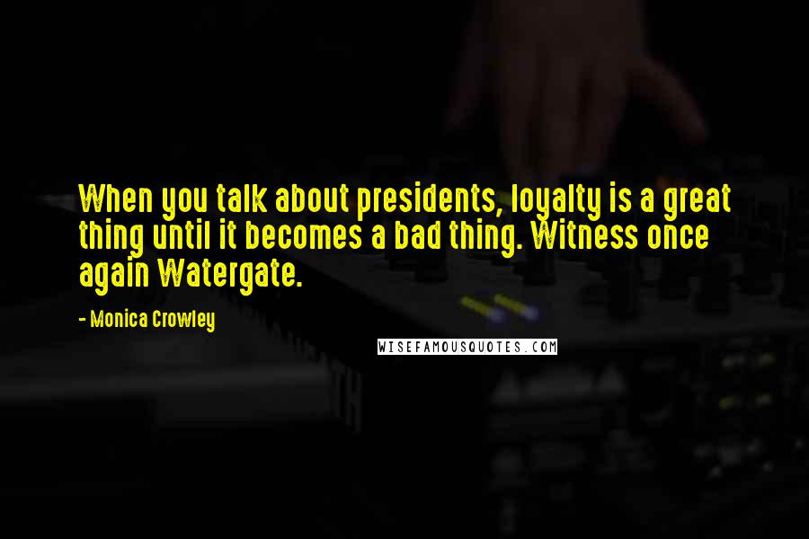 Monica Crowley Quotes: When you talk about presidents, loyalty is a great thing until it becomes a bad thing. Witness once again Watergate.