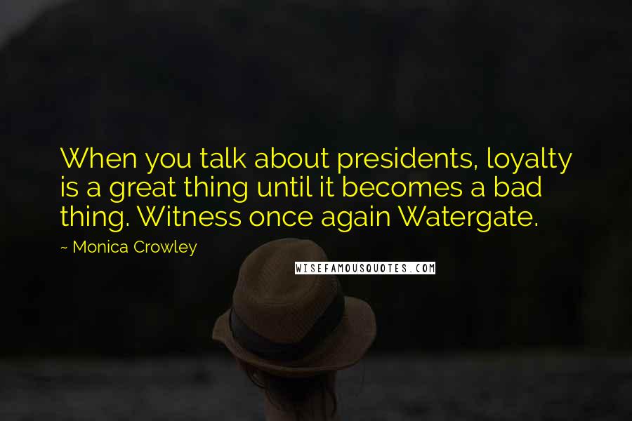 Monica Crowley Quotes: When you talk about presidents, loyalty is a great thing until it becomes a bad thing. Witness once again Watergate.