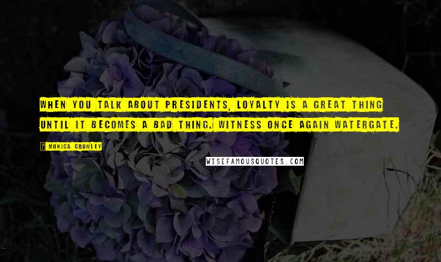 Monica Crowley Quotes: When you talk about presidents, loyalty is a great thing until it becomes a bad thing. Witness once again Watergate.
