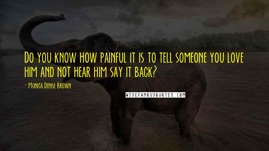 Monica Denise Brown Quotes: Do you know how painful it is to tell someone you love him and not hear him say it back?