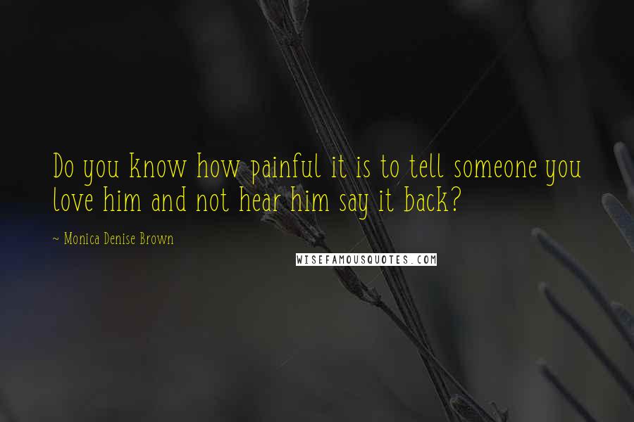 Monica Denise Brown Quotes: Do you know how painful it is to tell someone you love him and not hear him say it back?