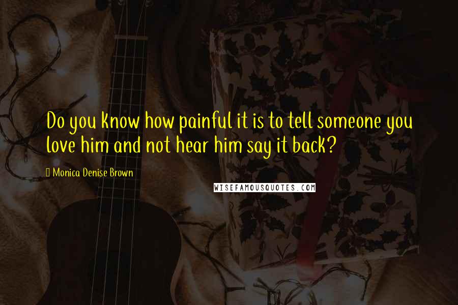 Monica Denise Brown Quotes: Do you know how painful it is to tell someone you love him and not hear him say it back?