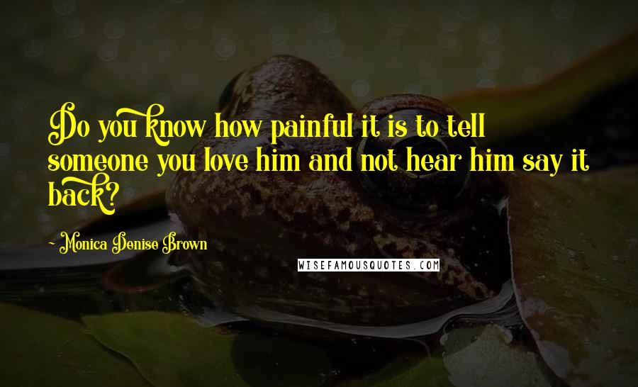 Monica Denise Brown Quotes: Do you know how painful it is to tell someone you love him and not hear him say it back?