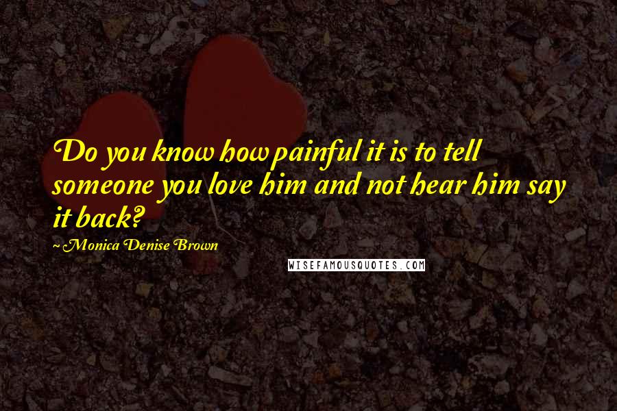 Monica Denise Brown Quotes: Do you know how painful it is to tell someone you love him and not hear him say it back?