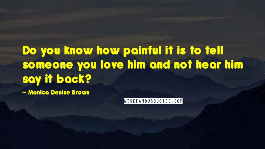 Monica Denise Brown Quotes: Do you know how painful it is to tell someone you love him and not hear him say it back?