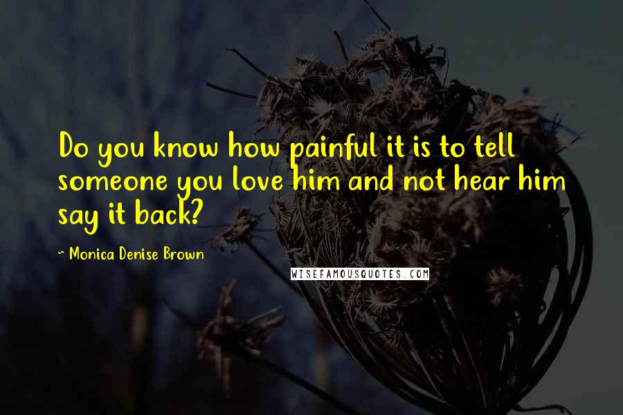 Monica Denise Brown Quotes: Do you know how painful it is to tell someone you love him and not hear him say it back?