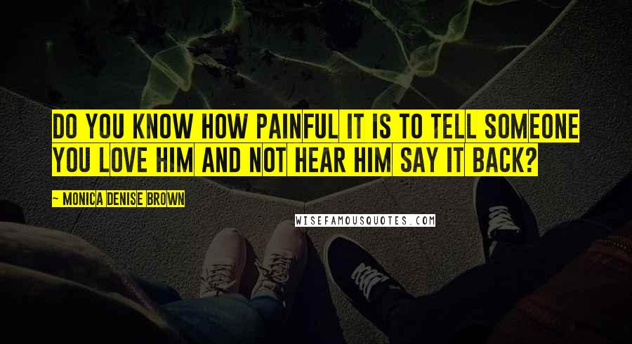 Monica Denise Brown Quotes: Do you know how painful it is to tell someone you love him and not hear him say it back?